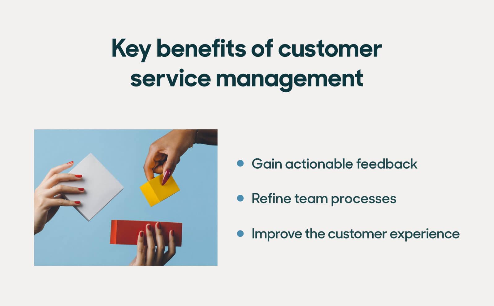 Key benefits of customer service management include gaining actionable feedback, refining internal processes, and improving customer experiences.